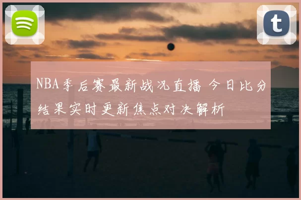 NBA季后赛最新战况直播 今日比分结果实时更新焦点对决解析
