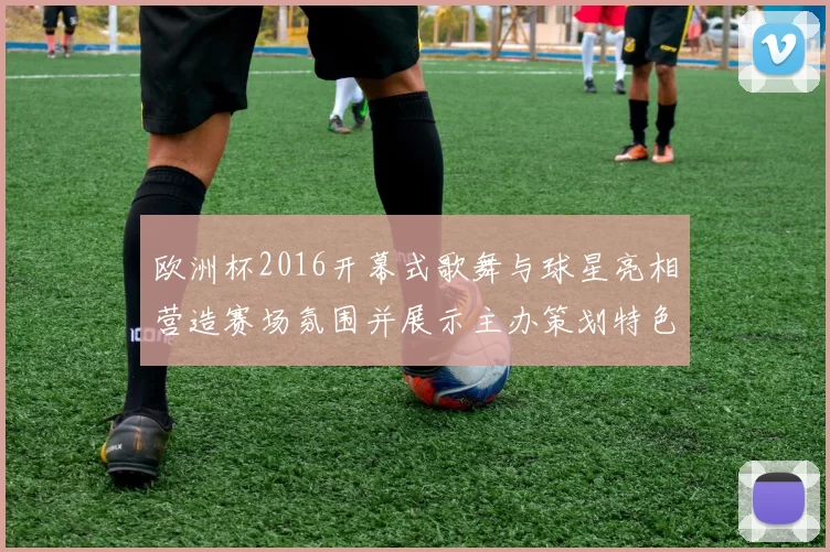 欧洲杯2016开幕式歌舞与球星亮相营造赛场氛围并展示主办策划特色
