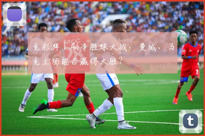 竞彩湃｜刷净胜球大战，曼城、马竞主场能否赢得大胜？