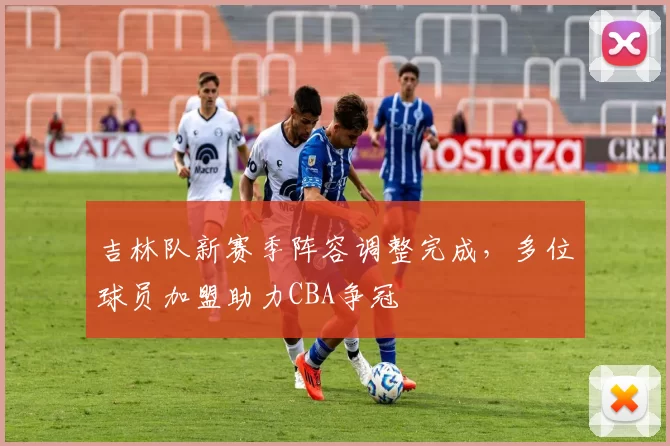 吉林队新赛季阵容调整完成，多位球员加盟助力CBA争冠