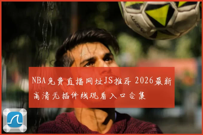 NBA免费直播网址JS推荐 2026最新高清无插件线观看入口合集