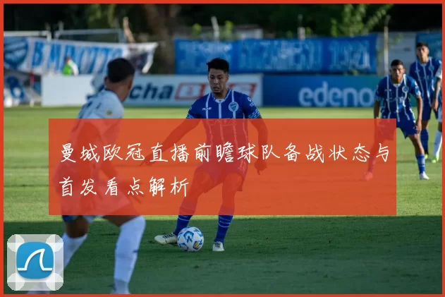 曼城欧冠直播前瞻球队备战状态与首发看点解析