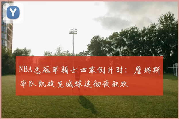 NBA总冠军骑士回家倒计时：詹姆斯率队凯旋克城球迷彻夜狂欢