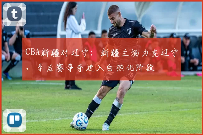 CBA新疆对辽宁：新疆主场力克辽宁，季后赛争夺进入白热化阶段