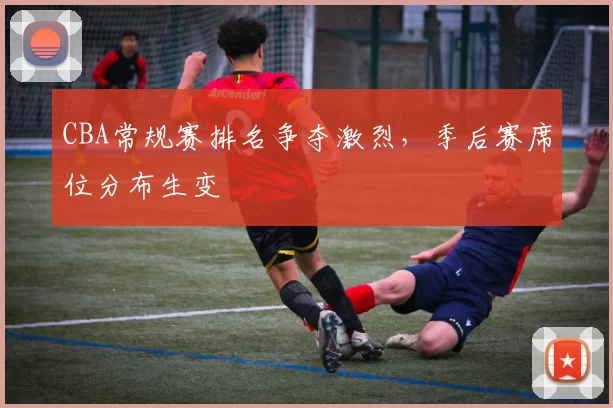 CBA常规赛排名争夺激烈，季后赛席位分布生变