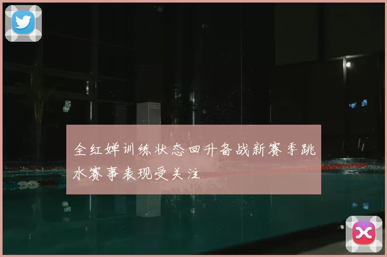 全红婵训练状态回升备战新赛季跳水赛事表现受关注