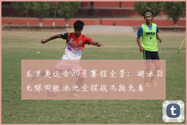 东京奥运会30号赛程全景：游泳羽毛球田径泳池全程战况抢先看