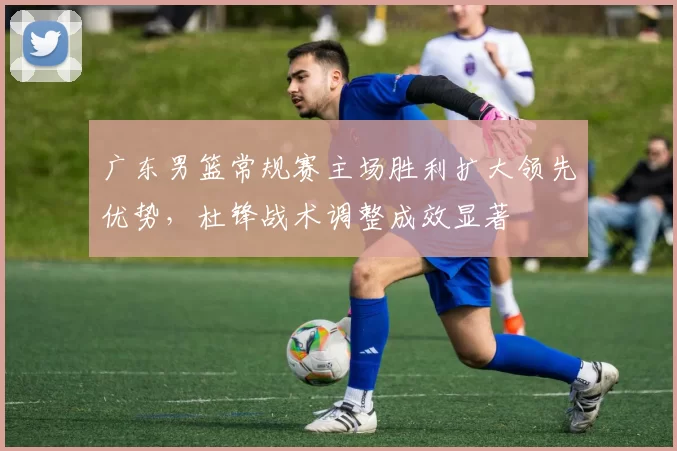 广东男篮常规赛主场胜利扩大领先优势，杜锋战术调整成效显著