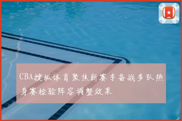 CBA搜狐体育聚焦新赛季备战多队热身赛检验阵容调整效果