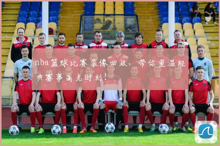 nba篮球比赛录像回放，带你重温经典赛事高光时刻！