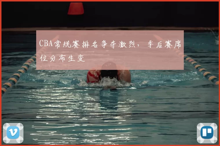 CBA常规赛排名争夺激烈，季后赛席位分布生变