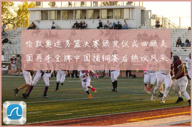 伦敦奥运男篮决赛颁奖仪式回顾美国再夺金牌中国摘铜赛后热议风采