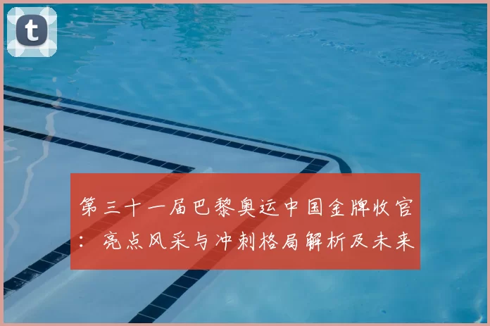 第三十一届巴黎奥运中国金牌收官：亮点风采与冲刺格局解析及未来展望