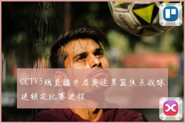 CCTV5线直播开启奥运男篮焦点战球迷锁定比赛进程