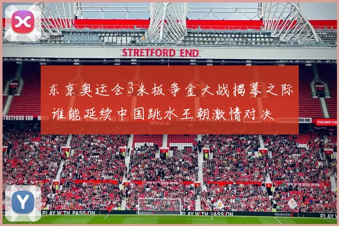 东京奥运会3米板争金大战揭幕之际 谁能延续中国跳水王朝激情对决