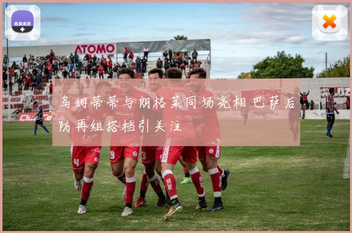 乌姆蒂蒂与朗格莱同场亮相 巴萨后防再组搭档引关注