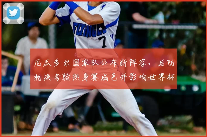 厄瓜多尔国家队公布新阵容，后防轮换考验热身赛成色并影响世界杯席位竞争