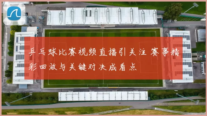 乒乓球比赛视频直播引关注 赛事精彩回放与关键对决成看点