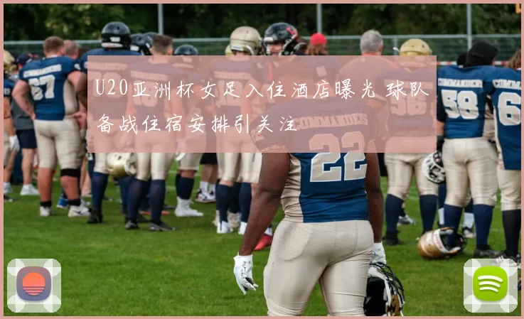 U20亚洲杯女足入住酒店曝光 球队备战住宿安排引关注