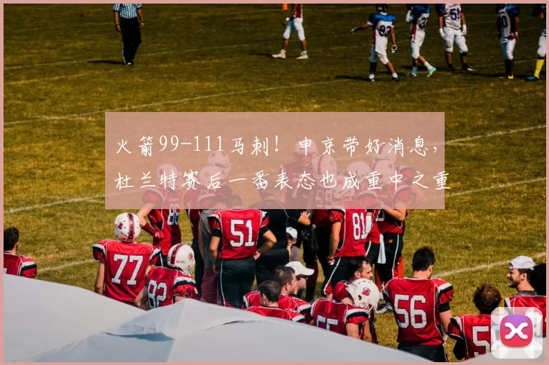 火箭99-111马刺！申京带好消息，杜兰特赛后一番表态也成重中之重