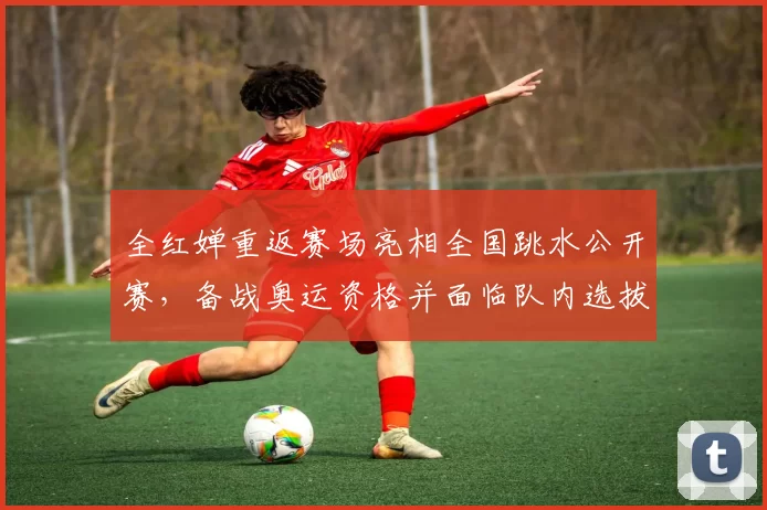 全红婵重返赛场亮相全国跳水公开赛,备战奥运资格并面临队内选拔竞争