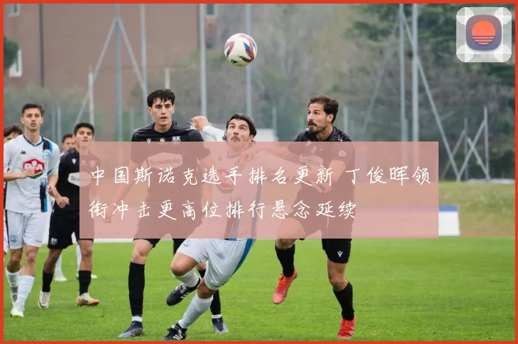 中国斯诺克选手排名更新 丁俊晖领衔冲击更高位排行悬念延续