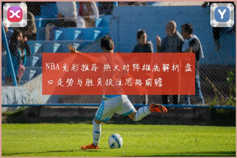 NBA竞彩推荐 热火对阵雄鹿解析 盘口走势与胜负投注思路前瞻