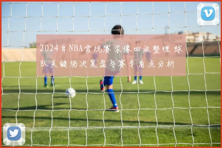 2024年NBA常规赛录像回放整理 球队关键场次复盘与赛季看点分析