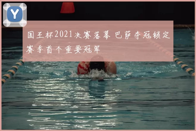 国王杯2021决赛落幕 巴萨夺冠锁定赛季首个重要冠军