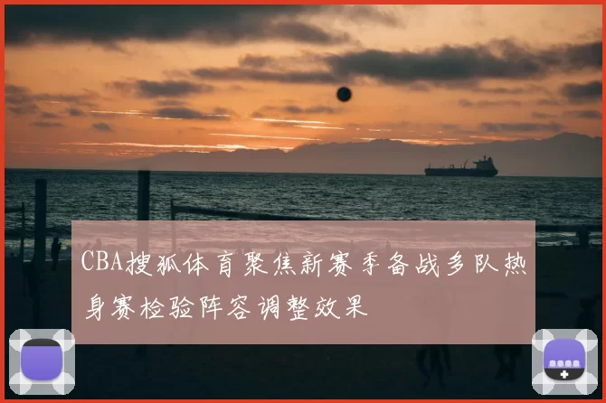 CBA搜狐体育聚焦新赛季备战多队热身赛检验阵容调整效果