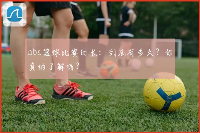 nba篮球比赛时长：到底有多久？你真的了解吗？