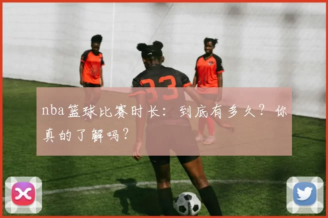 nba篮球比赛时长：到底有多久？你真的了解吗？