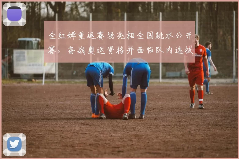 全红婵重返赛场亮相全国跳水公开赛，备战奥运资格并面临队内选拔竞争