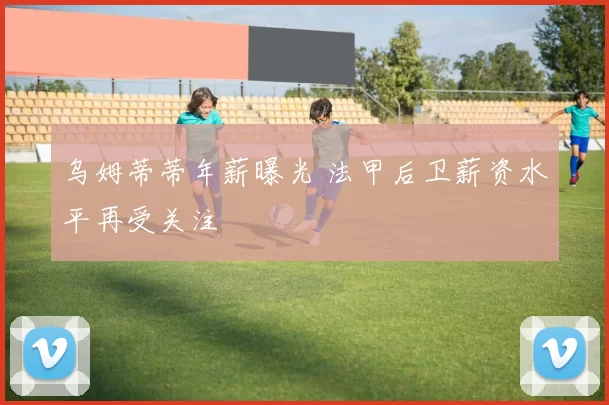 乌姆蒂蒂年薪曝光 法甲后卫薪资水平再受关注