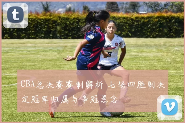 CBA总决赛赛制解析 七场四胜制决定冠军归属与争冠悬念
