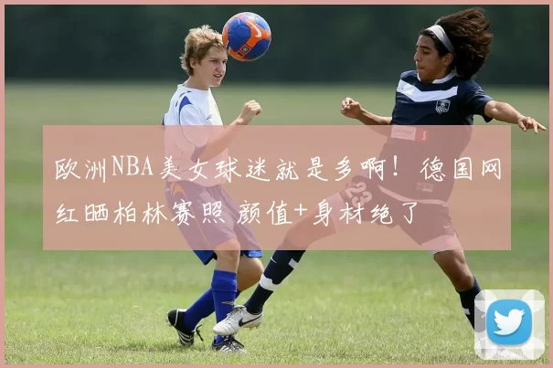 欧洲NBA美女球迷就是多啊！德国网红晒柏林赛照 颜值+身材绝了