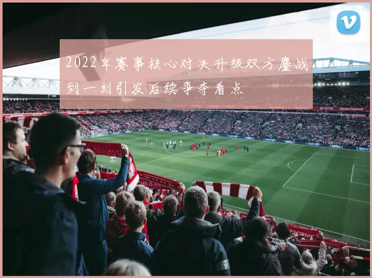 2022年赛事核心对决升级双方鏖战到一刻引发后续争夺看点
