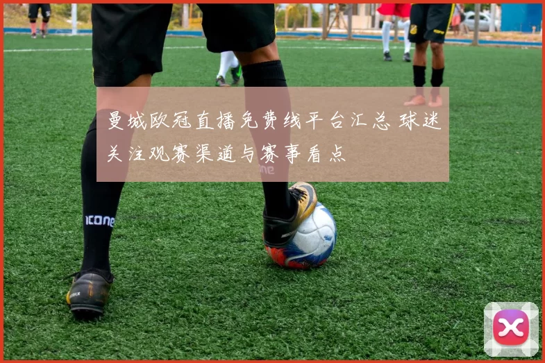 曼城欧冠直播免费线平台汇总 球迷关注观赛渠道与赛事看点