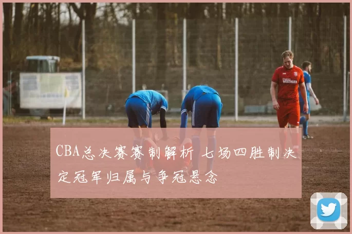 CBA总决赛赛制解析 七场四胜制决定冠军归属与争冠悬念