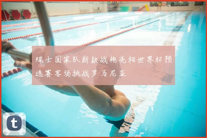 瑞士国家队新款战袍亮相世界杯预选赛客场挑战罗马尼亚