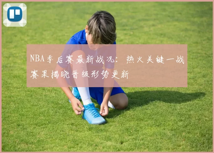 NBA季后赛最新战况：热火关键一战赛果揭晓晋级形势更新