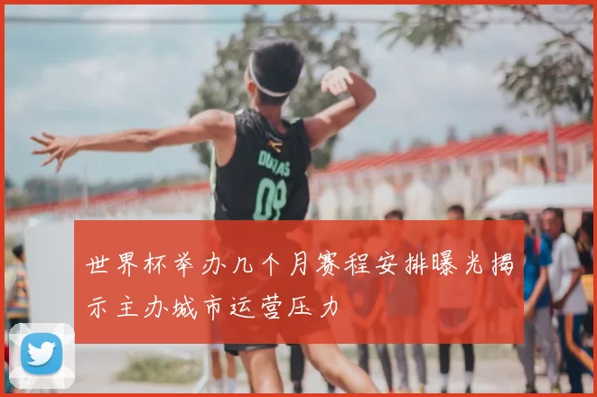 世界杯举办几个月赛程安排曝光揭示主办城市运营压力