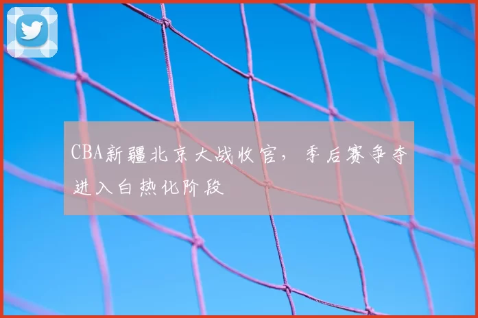 CBA新疆北京大战收官，季后赛争夺进入白热化阶段