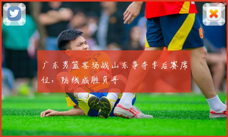 广东男篮客场战山东争夺季后赛席位，防线成胜负手