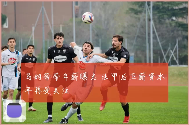 乌姆蒂蒂年薪曝光 法甲后卫薪资水平再受关注