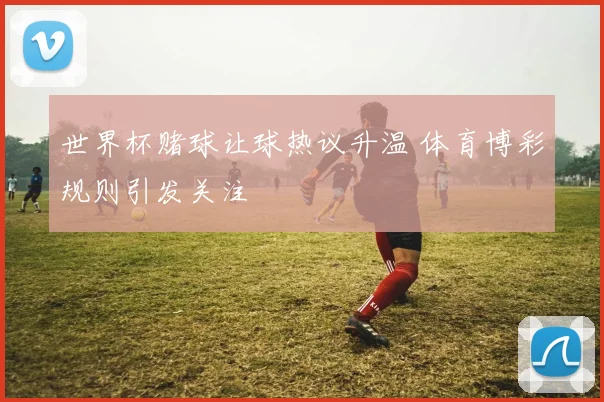 世界杯赌球让球热议升温 体育博彩规则引发关注