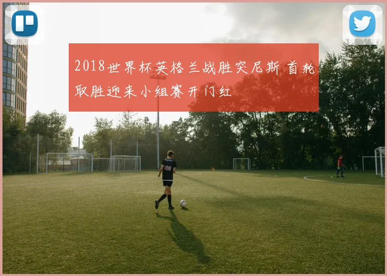 2018世界杯英格兰战胜突尼斯 首轮取胜迎来小组赛开门红