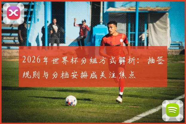 2026年世界杯分组方式解析：抽签规则与分档安排成关注焦点