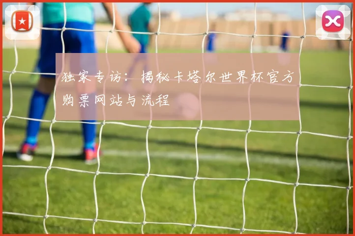 独家专访：揭秘卡塔尔世界杯官方购票网站与流程