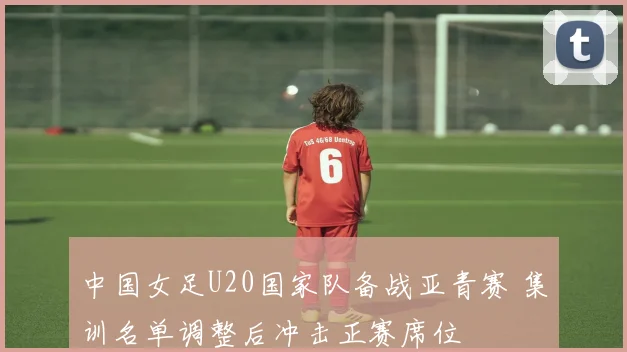中国女足U20国家队备战亚青赛 集训名单调整后冲击正赛席位